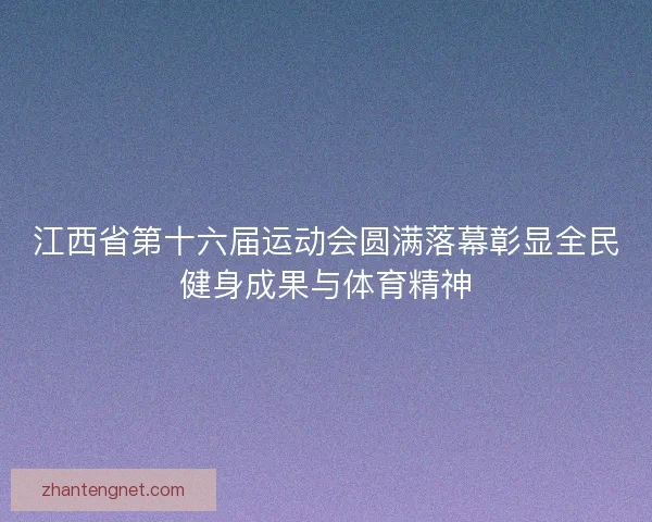 江西省第十六届运动会圆满落幕彰显全民健身成果与体育精神