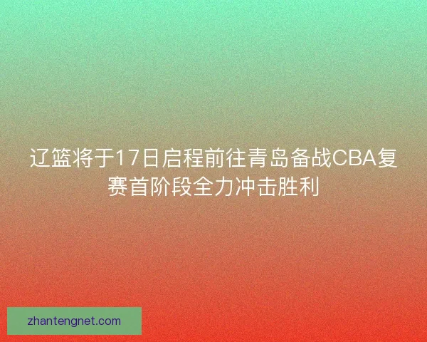 辽篮将于17日启程前往青岛备战CBA复赛首阶段全力冲击胜利